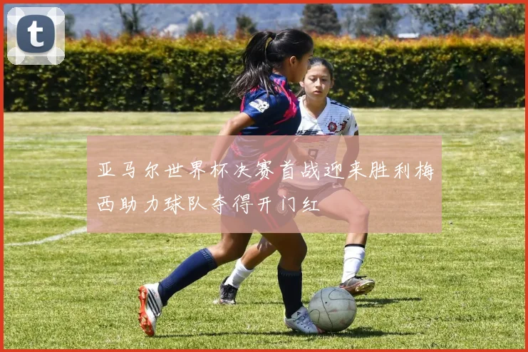 亚马尔世界杯决赛首战迎来胜利梅西助力球队夺得开门红
