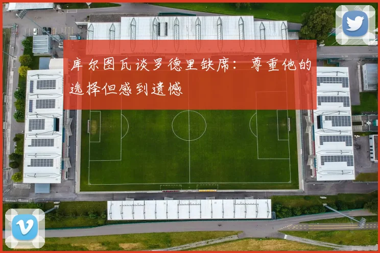 库尔图瓦谈罗德里缺席：尊重他的选择但感到遗憾