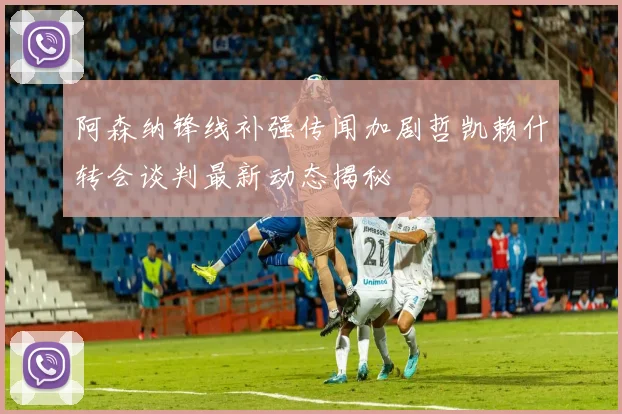 阿森纳锋线补强传闻加剧哲凯赖什转会谈判最新动态揭秘