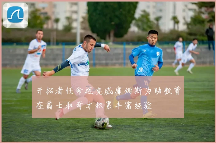 开拓者任命迈克威廉姆斯为助教曾在爵士和奇才积累丰富经验